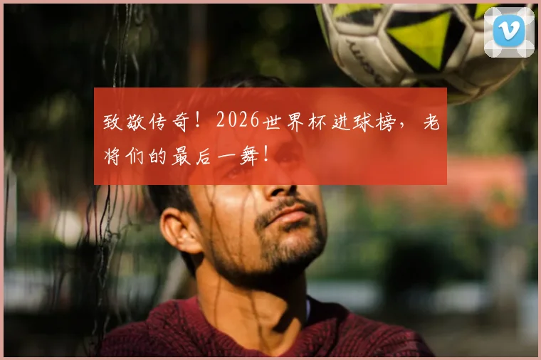 致敬传奇！2026世界杯进球榜，老将们的最后一舞！