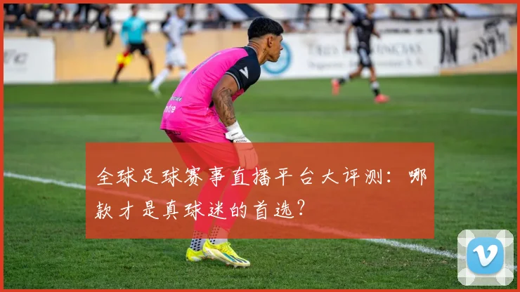 全球足球赛事直播平台大评测：哪款才是真球迷的首选？