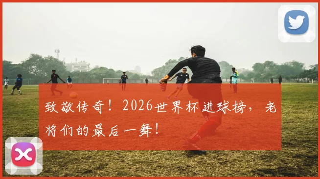 致敬传奇！2026世界杯进球榜，老将们的最后一舞！