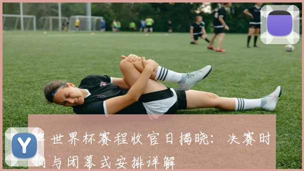 年世界杯赛程收官日揭晓：决赛时间与闭幕式安排详解