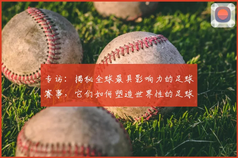 专访:揭秘全球最具影响力的足球赛事,它们如何塑造世界性的足球版图_20260609201235