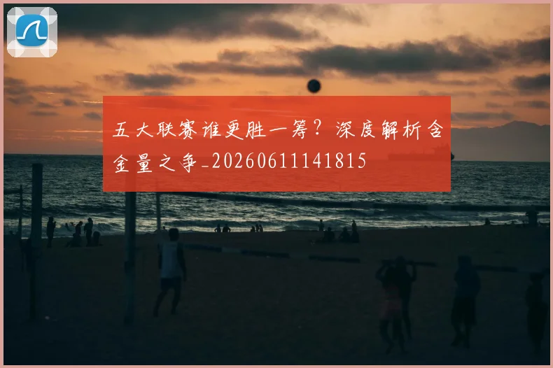 五大联赛谁更胜一筹?深度解析含金量之争_20260611141815