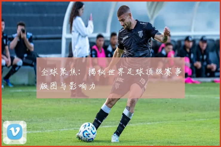 全球聚焦:揭秘世界足球顶级赛事版图与影响力