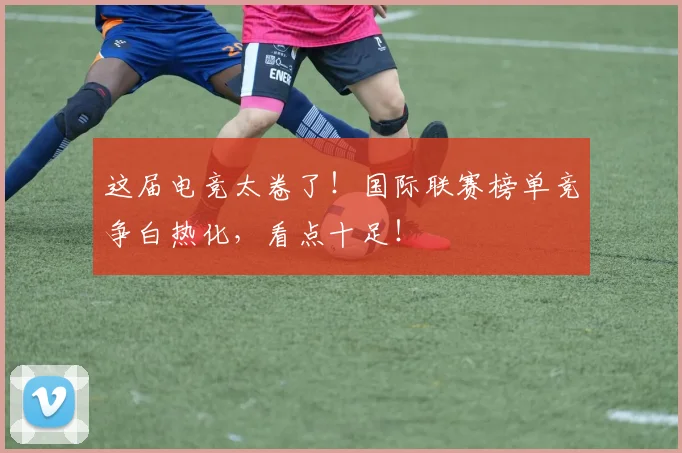 这届电竞太卷了！国际联赛榜单竞争白热化，看点十足！