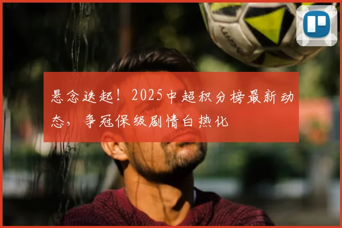 悬念迭起！2025中超积分榜最新动态，争冠保级剧情白热化