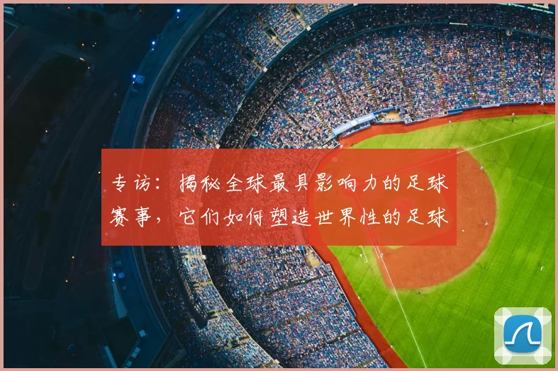 专访：揭秘全球最具影响力的足球赛事，它们如何塑造世界性的足球版图_20260609201235