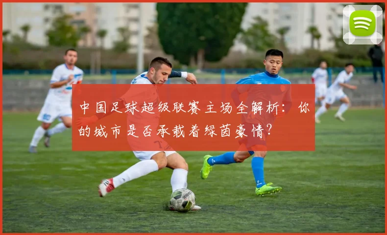 中国足球超级联赛主场全解析：你的城市是否承载着绿茵豪情？