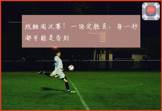 残酷淘汰赛！一场定胜负，每一秒都可能是告别