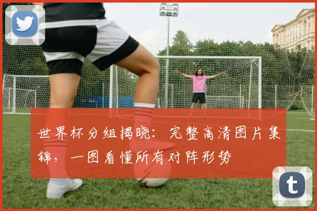 世界杯分组揭晓：完整高清图片集锦，一图看懂所有对阵形势